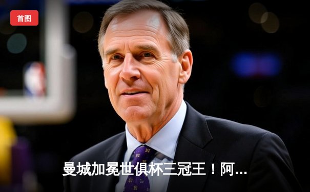 曼城加冕世俱杯三冠王！阿尔瓦雷斯双响铸就历史之夜
