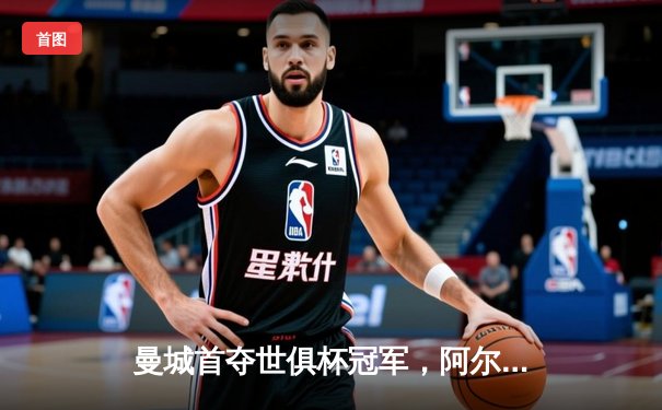 曼城首夺世俱杯冠军，阿尔瓦雷斯决赛MVP闪耀沙特