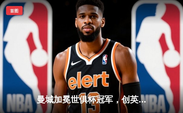 曼城加冕世俱杯冠军，创英格兰俱乐部历史新篇