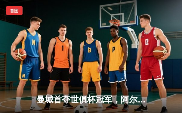 曼城首夺世俱杯冠军，阿尔瓦雷斯双响加冕赛事MVP