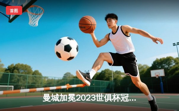曼城加冕2023世俱杯冠军，阿尔瓦雷斯决赛双响闪耀吉达