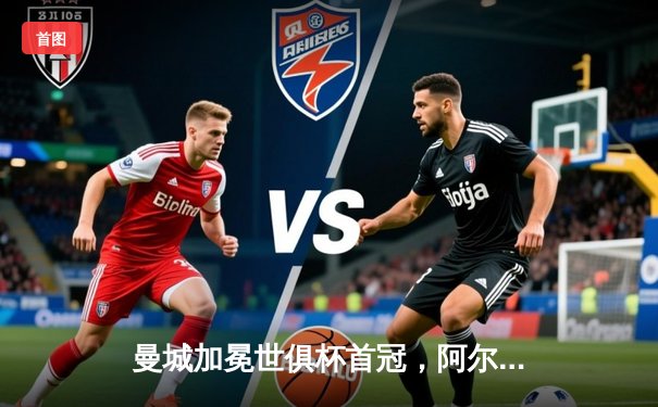 曼城加冕世俱杯首冠，阿尔瓦雷斯闪耀决赛荣膺MVP