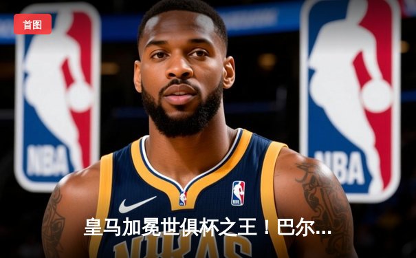 皇马加冕世俱杯之王！巴尔韦德闪耀决赛，5-3力克利雅得新月创纪录