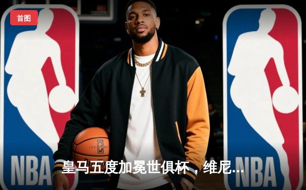 皇马五度加冕世俱杯，维尼修斯闪耀决赛上演梅开二度