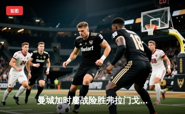 曼城加时鏖战险胜弗拉门戈，首夺世俱杯桂冠铸就年度五冠伟业