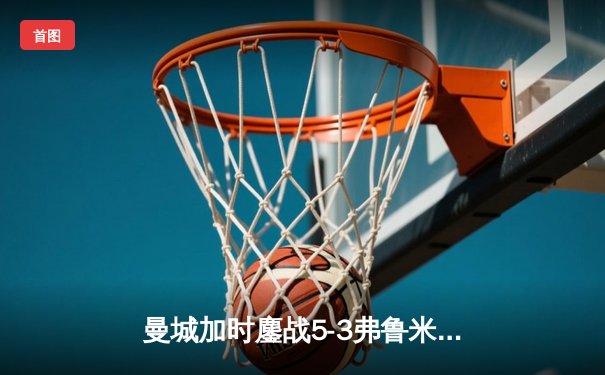 曼城加时鏖战5-3弗鲁米嫩塞，首夺世俱杯铸就年度五冠伟业